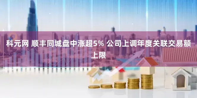 科元网 顺丰同城盘中涨超5% 公司上调年度关联交易额上限