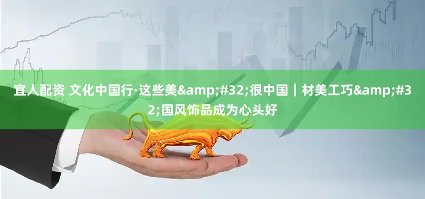 宜人配资 文化中国行·这些美&#32;很中国｜材美工巧&#32;国风饰品成为心头好