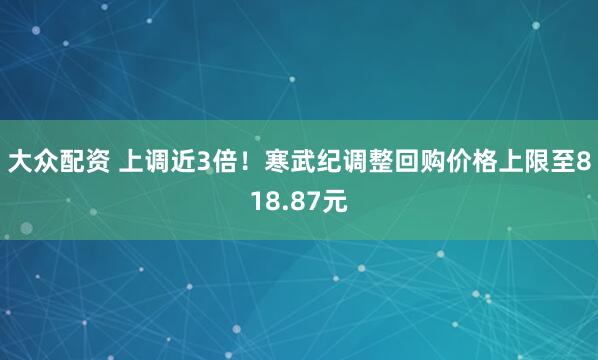 大众配资 上调近3倍！寒武纪调整回购价格上限至818.87元