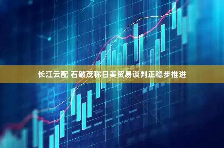 长江云配 石破茂称日美贸易谈判正稳步推进