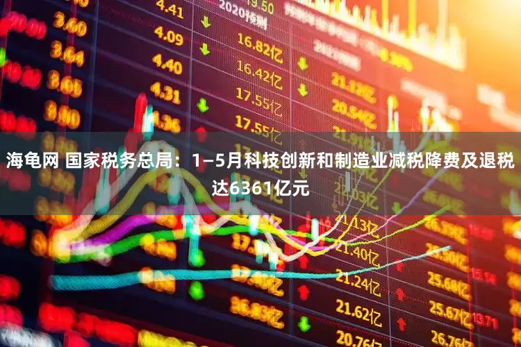海龟网 国家税务总局：1—5月科技创新和制造业减税降费及退税达6361亿元