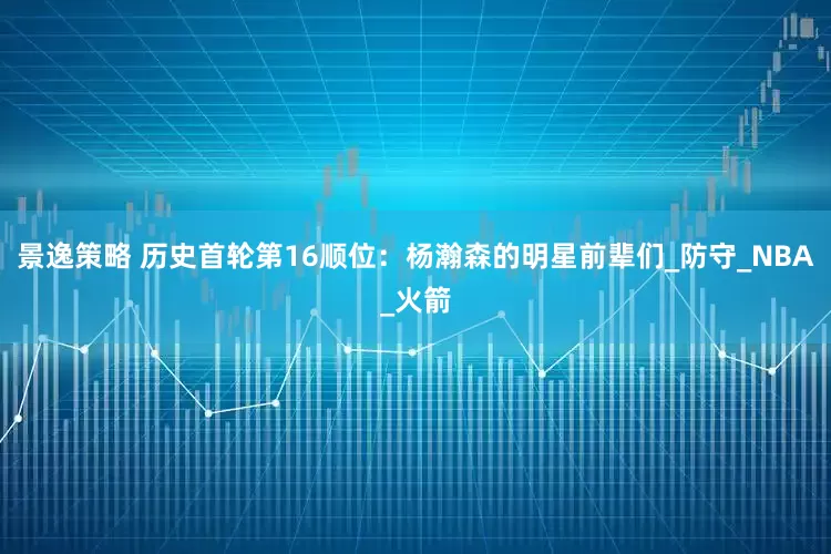 景逸策略 历史首轮第16顺位：杨瀚森的明星前辈们_防守_NBA_火箭