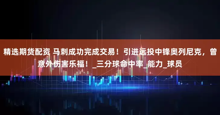 精选期货配资 马刺成功完成交易！引进远投中锋奥列尼克，曾意外伤害乐福！_三分球命中率_能力_球员