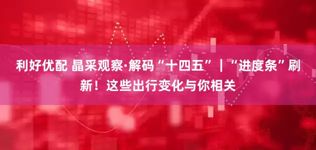 利好优配 晶采观察·解码“十四五”｜“进度条”刷新！这些出行变化与你相关