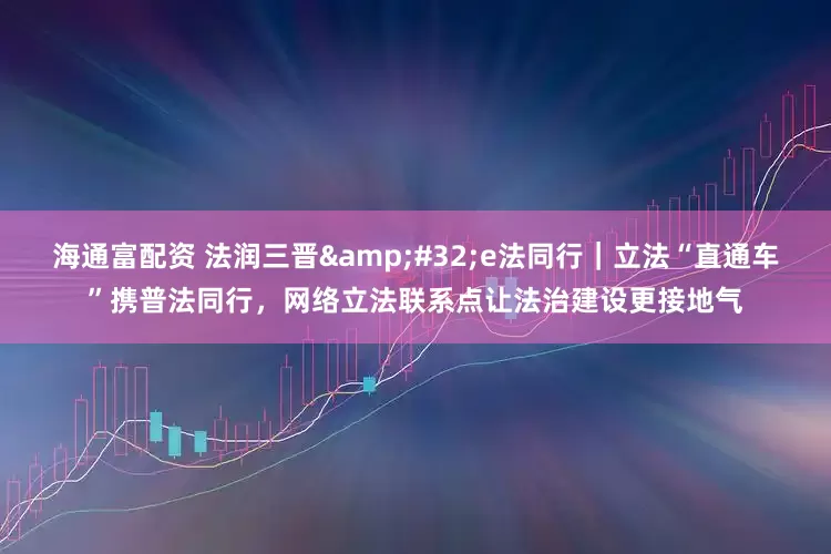 海通富配资 法润三晋&#32;e法同行｜立法“直通车”携普法同行，网络立法联系点让法治建设更接地气