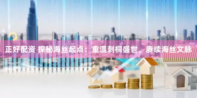 正好配资 探秘海丝起点：重温刺桐盛世，赓续海丝文脉