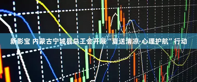 新影宝 内蒙古宁城县总工会开展“夏送清凉·心理护航”行动