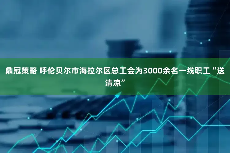 鼎冠策略 呼伦贝尔市海拉尔区总工会为3000余名一线职工“送清凉”