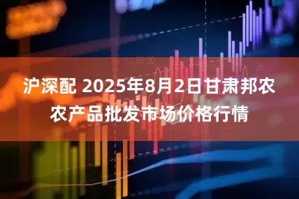 沪深配 2025年8月2日甘肃邦农农产品批发市场价格行情