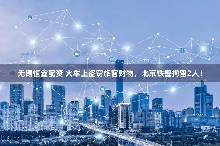 无锡恒鑫配资 火车上盗窃旅客财物，北京铁警拘留2人！