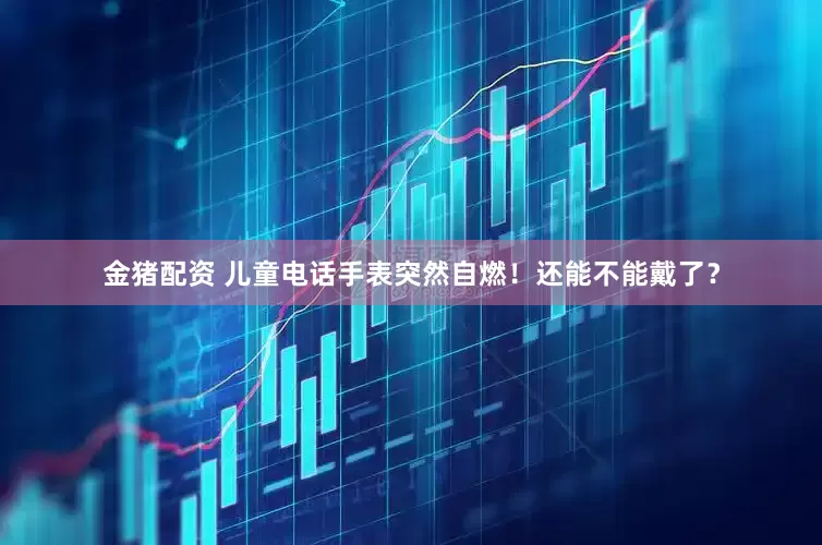 金猪配资 儿童电话手表突然自燃！还能不能戴了？