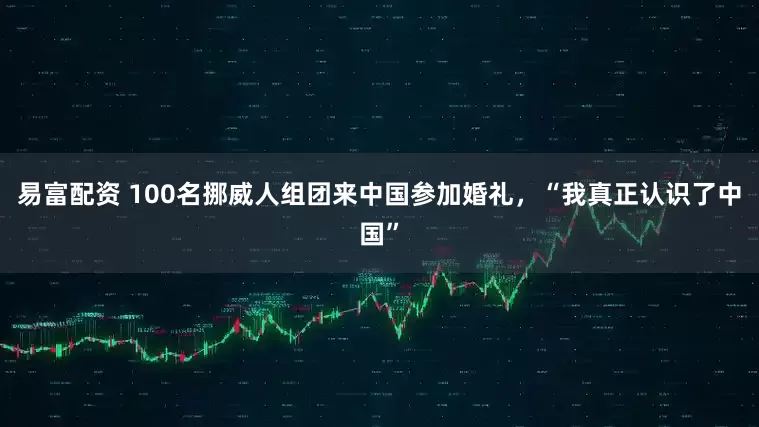 易富配资 100名挪威人组团来中国参加婚礼，“我真正认识了中国”