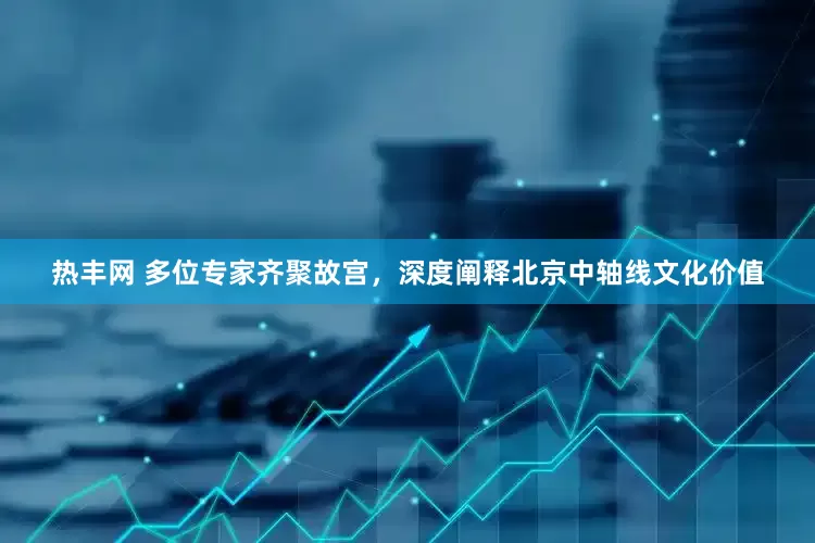 热丰网 多位专家齐聚故宫，深度阐释北京中轴线文化价值