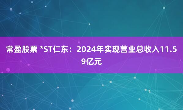 常盈股票 *ST仁东：2024年实现营业总收入11.59亿元