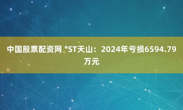 中国股票配资网 *ST天山：2024年亏损6594.79万元