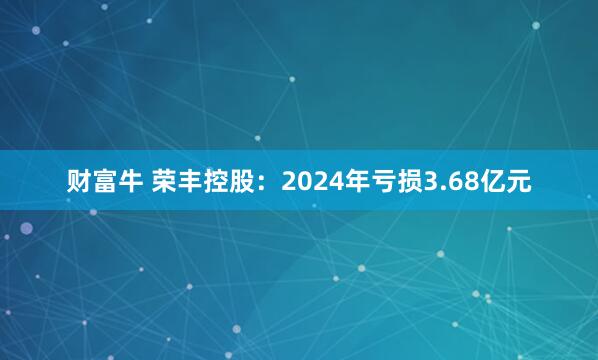 财富牛 荣丰控股：2024年亏损3.68亿元
