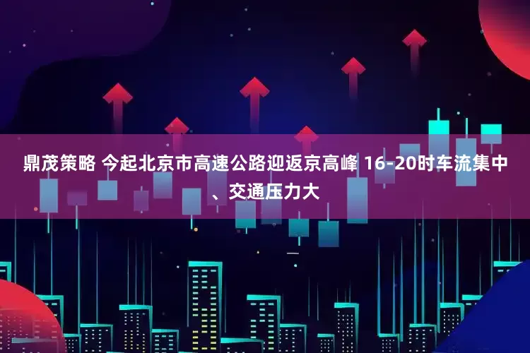 鼎茂策略 今起北京市高速公路迎返京高峰 16-20时车流集中、交通压力大