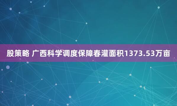 股策略 广西科学调度保障春灌面积1373.53万亩