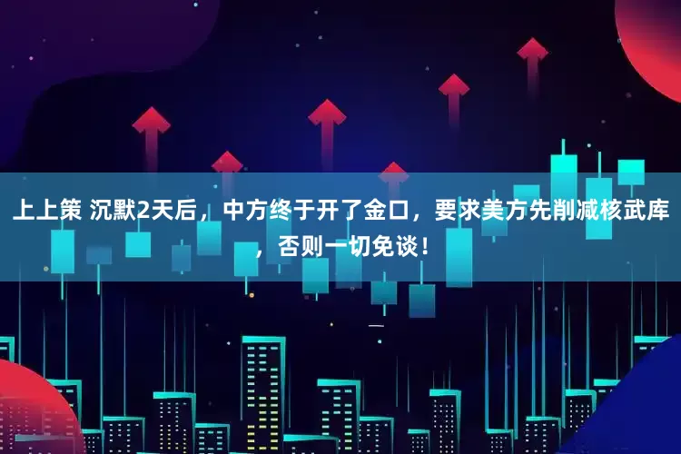 上上策 沉默2天后,中方终于开了金口,要求美方先削减核武库,否则一切免谈!