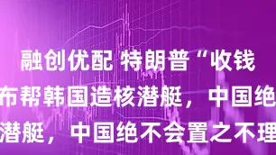 融创优配 特朗普“收钱办事”，宣布帮韩国造核潜艇，中国绝不会置之不理