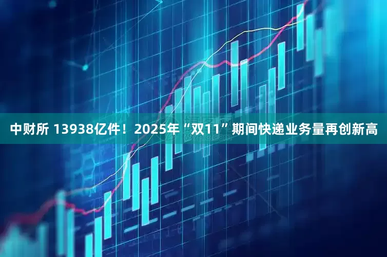 中财所 13938亿件！2025年“双11”期间快递业务量再创新高