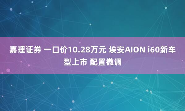 嘉理证券 一口价10.28万元 埃安AION i60新车型上市 配置微调