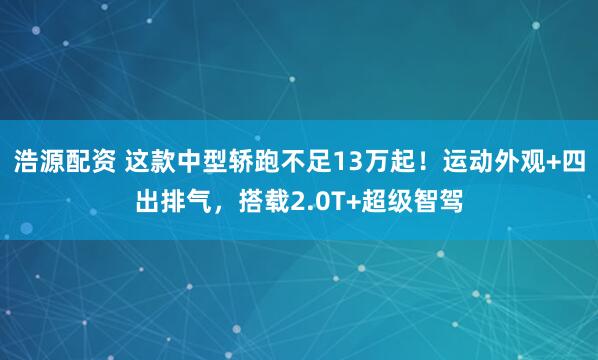 浩源配资 这款中型轿跑不足13万起！运动外观+四出排气，搭载2.0T+超级智驾