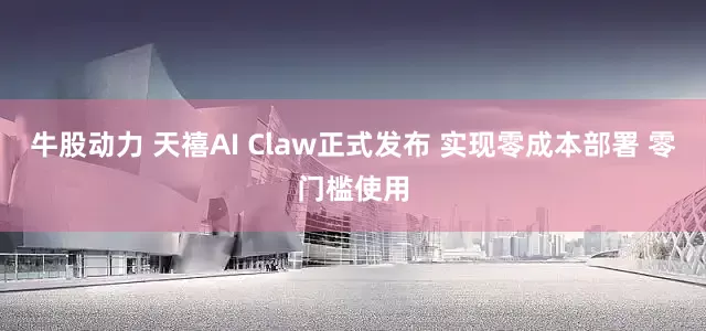 牛股动力 天禧AI Claw正式发布 实现零成本部署 零门槛使用