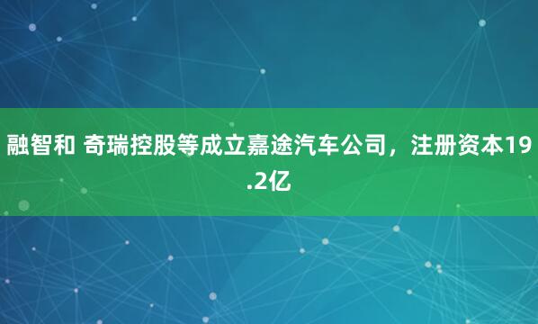 融智和 奇瑞控股等成立嘉途汽车公司，注册资本19.2亿