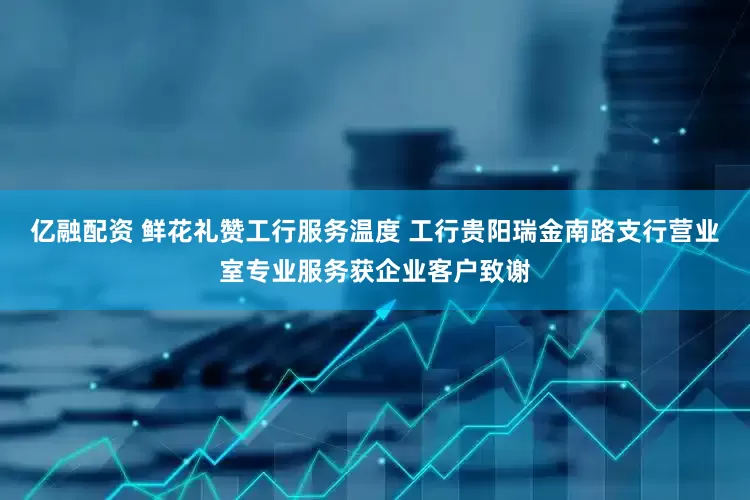 亿融配资 鲜花礼赞工行服务温度 工行贵阳瑞金南路支行营业室专业服务获企业客户致谢